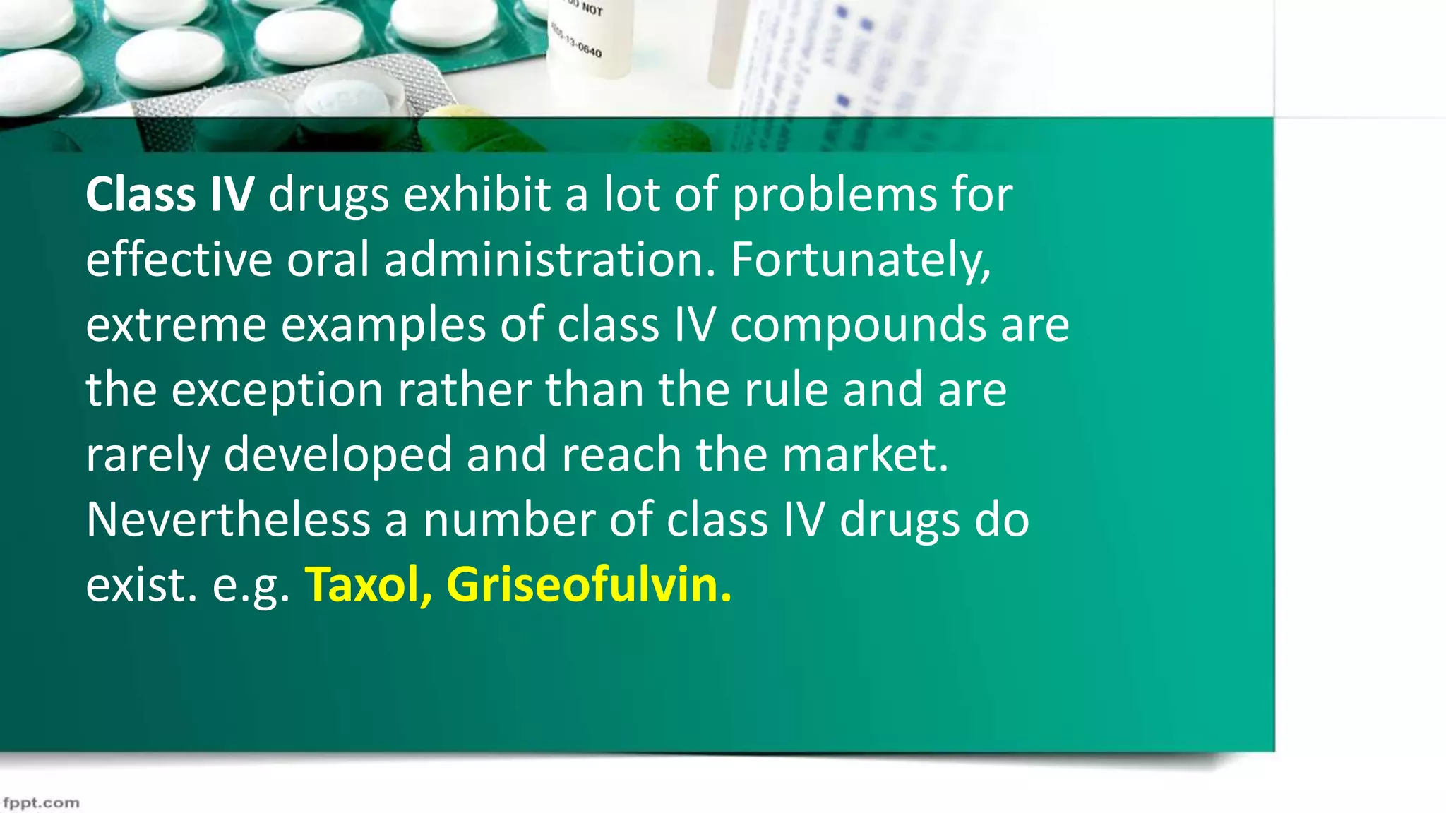 Class IV drugs exhibit a lot of problems for
effective oral administration. Fortunately,
extreme examples of class IV compounds are
the exception rather than the rule and are
rarely developed and reach the market.
Nevertheless a number of class IV drugs do
exist. e.g. Taxol, Griseofulvin.
 