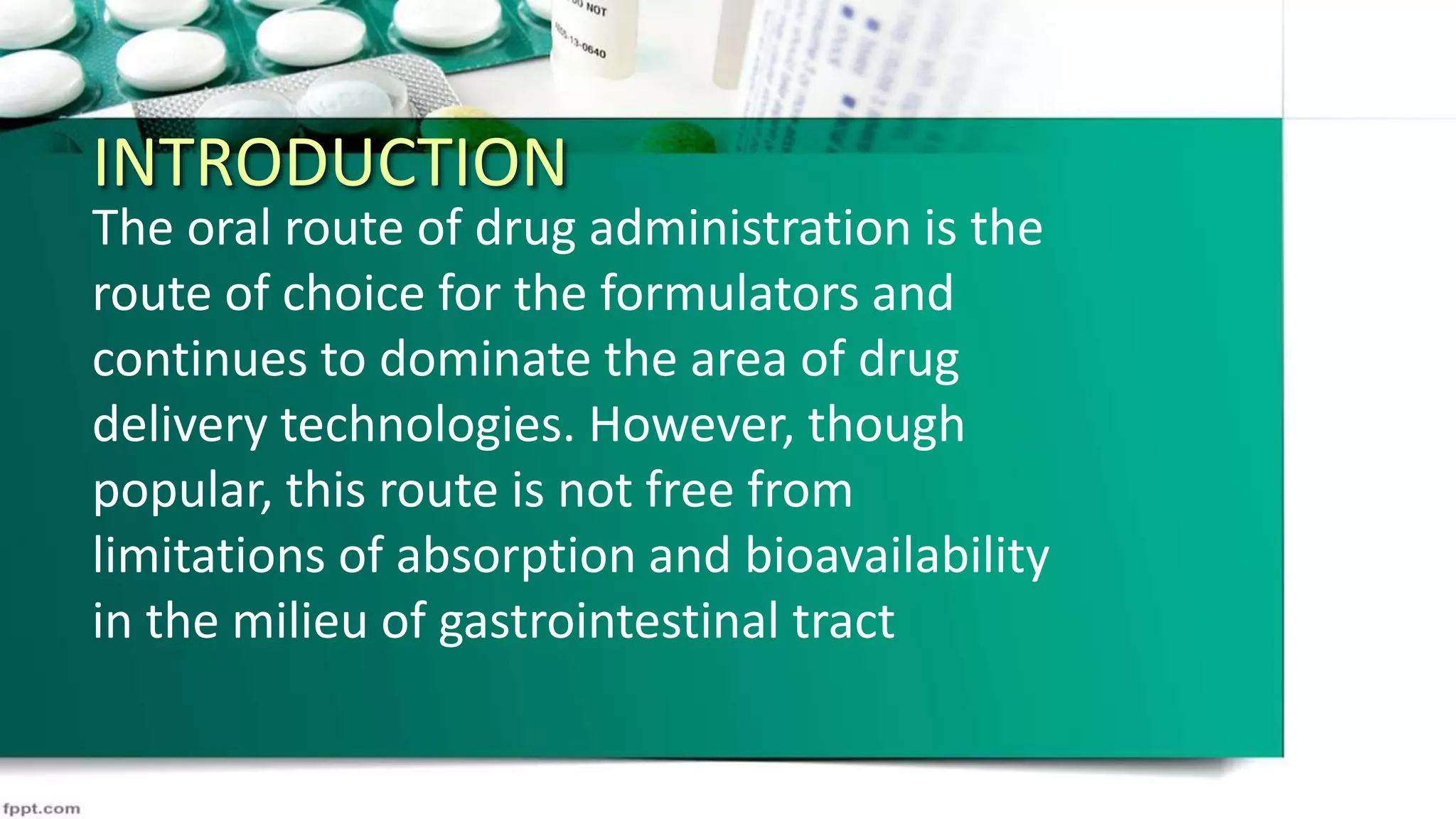 INTRODUCTION
The oral route of drug administration is the
route of choice for the formulators and
continues to dominate the area of drug
delivery technologies. However, though
popular, this route is not free from
limitations of absorption and bioavailability
in the milieu of gastrointestinal tract
 