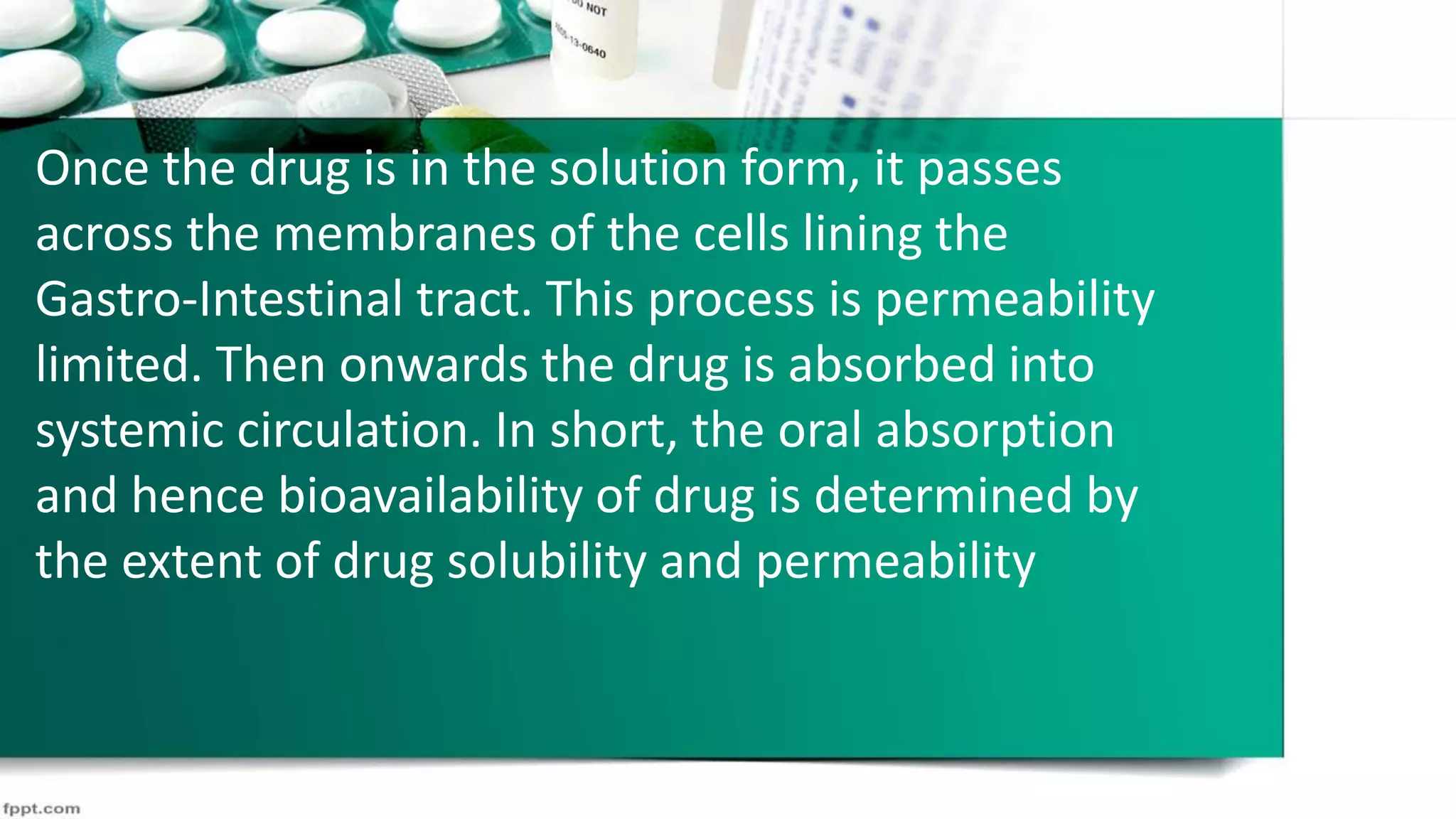 Once the drug is in the solution form, it passes
across the membranes of the cells lining the
Gastro-Intestinal tract. This process is permeability
limited. Then onwards the drug is absorbed into
systemic circulation. In short, the oral absorption
and hence bioavailability of drug is determined by
the extent of drug solubility and permeability
 