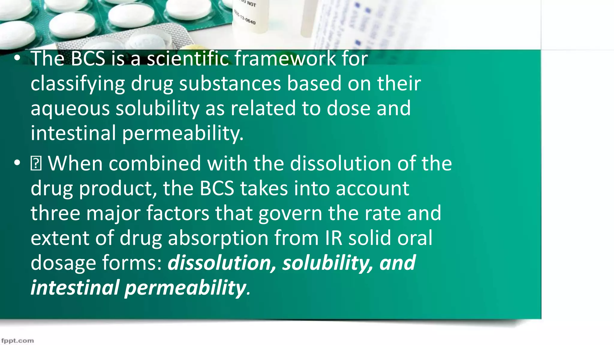 • The BCS is a scientific framework for
classifying drug substances based on their
aqueous solubility as related to dose and
intestinal permeability.
• When combined with the dissolution of the
drug product, the BCS takes into account
three major factors that govern the rate and
extent of drug absorption from IR solid oral
dosage forms: dissolution, solubility, and
intestinal permeability.
 
