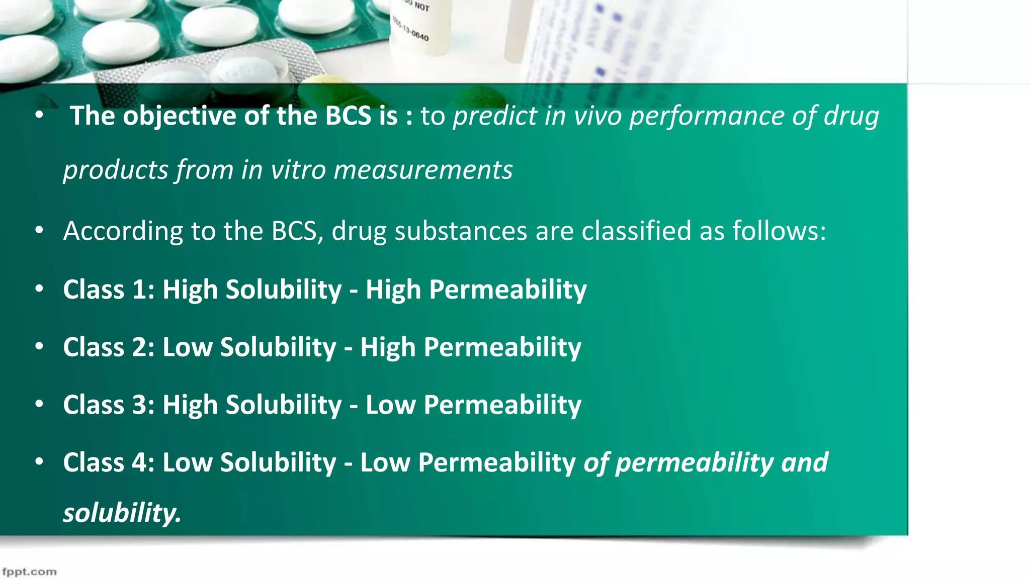 • The objective of the BCS is : to predict in vivo performance of drug
products from in vitro measurements
• According to the BCS, drug substances are classified as follows:
• Class 1: High Solubility - High Permeability
• Class 2: Low Solubility - High Permeability
• Class 3: High Solubility - Low Permeability
• Class 4: Low Solubility - Low Permeability of permeability and
solubility.
 