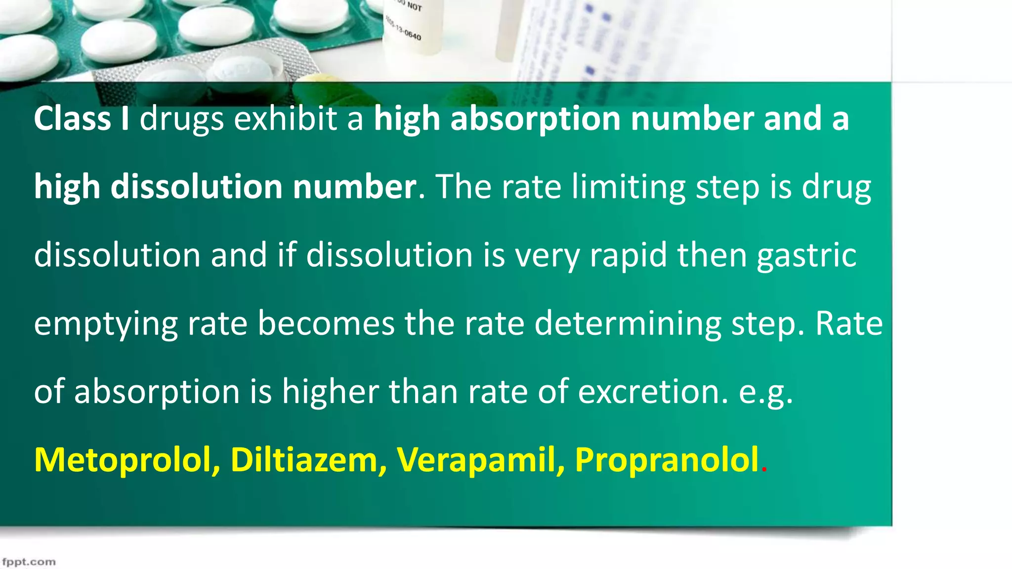 Class I drugs exhibit a high absorption number and a
high dissolution number. The rate limiting step is drug
dissolution and if dissolution is very rapid then gastric
emptying rate becomes the rate determining step. Rate
of absorption is higher than rate of excretion. e.g.
Metoprolol, Diltiazem, Verapamil, Propranolol.
 