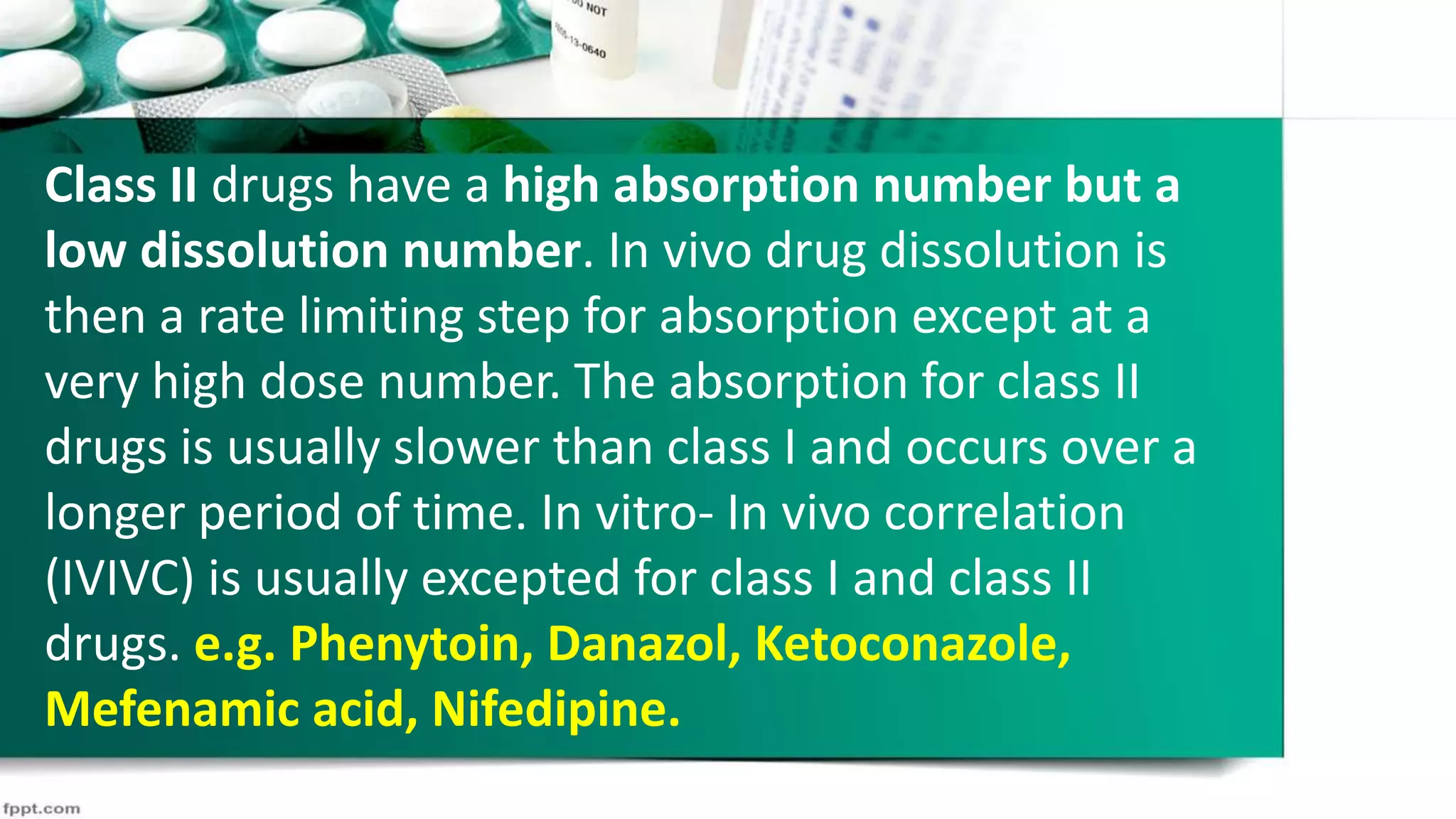 Class II drugs have a high absorption number but a
low dissolution number. In vivo drug dissolution is
then a rate limiting step for absorption except at a
very high dose number. The absorption for class II
drugs is usually slower than class I and occurs over a
longer period of time. In vitro- In vivo correlation
(IVIVC) is usually excepted for class I and class II
drugs. e.g. Phenytoin, Danazol, Ketoconazole,
Mefenamic acid, Nifedipine.
 
