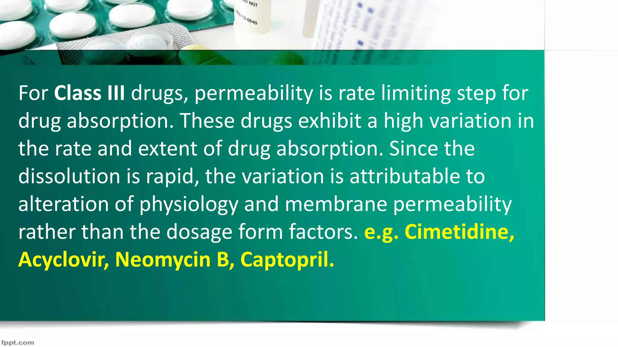 For Class III drugs, permeability is rate limiting step for
drug absorption. These drugs exhibit a high variation in
the rate and extent of drug absorption. Since the
dissolution is rapid, the variation is attributable to
alteration of physiology and membrane permeability
rather than the dosage form factors. e.g. Cimetidine,
Acyclovir, Neomycin B, Captopril.
 