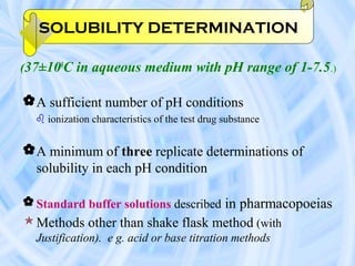 (37±100
C in aqueous medium with pH range of 1-7.5.)
A sufficient number of pH conditions
 ionization characteristics of the test drug substance
A minimum of three replicate determinations of
solubility in each pH condition
 Standard buffer solutions described in pharmacopoeias
Methods other than shake flask method (with
Justification). e g. acid or base titration methods
SOLUBILITY DETERMINATION
 