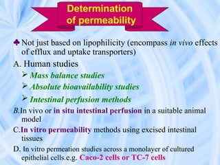 ♣ Not just based on lipophilicity (encompass in vivo effects
of efflux and uptake transporters)
A. Human studies
 Mass balance studies
 Absolute bioavailability studies
 Intestinal perfusion methods
B.In vivo or in situ intestinal perfusion in a suitable animal
model
C.In vitro permeability methods using excised intestinal
tissues
D. In vitro permeation studies across a monolayer of cultured
epithelial cells.e.g. Caco-2 cells or TC-7 cells
Determination
of permeability
 