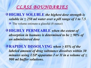 CLASS BOUNDARIES
HIGHLY SOLUBLE the highest dose strength is
soluble in < 250 ml water over a pH range of 1 to 7.5.
The volume estimate-a glassful (8 ounce)
HIGHLY PERMEABLE when the extent of
absorption in humans is determined to be > 90% of
an administered dose
RAPIDLY DISSOLVING when > 85% of the
labeled amount of drug substance dissolves within 30
minutes using USP apparatus I or II in a volume of <
900 ml buffer solutions.
 