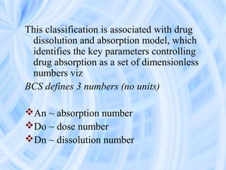 This classification is associated with drug
dissolution and absorption model, which
identifies the key parameters controlling
drug absorption as a set of dimensionless
numbers viz
BCS defines 3 numbers (no units)
An ~ absorption number
Do ~ dose number
Dn ~ dissolution number
 