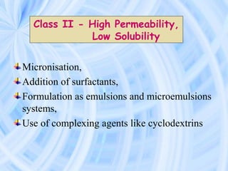 Micronisation,
Addition of surfactants,
Formulation as emulsions and microemulsions
systems,
Use of complexing agents like cyclodextrins
Class II - High Permeability,
Low Solubility
 