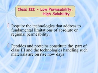  Require the technologies that address to
fundamental limitations of absolute or
regional permeability.
 Peptides and proteins constitute the part of
class III and the technologies handling such
materials are on rise now days
Class III - Low Permeability,
High Solubility
 