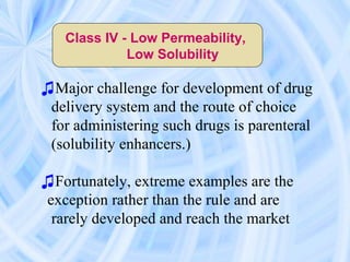 Class IV - Low Permeability,
Low Solubility
♫Major challenge for development of drug
delivery system and the route of choice
for administering such drugs is parenteral
(solubility enhancers.)
♫Fortunately, extreme examples are the
exception rather than the rule and are
rarely developed and reach the market
 