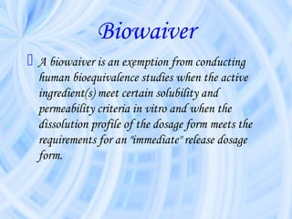 Biowaiver
 A biowaiver is an exemption from conducting
human bioequivalence studies when the active
ingredient(s) meet certain solubility and
permeability criteria in vitro and when the
dissolution profile of the dosage form meets the
requirements for an "immediate" release dosage
form.
 