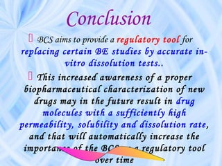 Conclusion
 BCS aims to provide a regulatory tool for
replacing certain BE studies by accurate in-
vitro dissolution tests..
 This increased awareness of a proper
biopharmaceutical characterization of new
drugs may in the future result in drug
molecules with a sufficiently high
permeability, solubility and dissolution rate,
and that will automatically increase the
importance of the BCS as a regulatory tool
over time
 