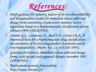 References:
 Draft guidance for industry, waiver of in vivo bioavailability
and bioequivalence studies for immediate release solid oral
dosage forms containing certain active moieties/ active
ingredients based on a biopharmaceutic classification system,
february 1999, CDER/FDA.
 Amidon G.L., Lennernas H., Shah V.P., Crison J.R.A., A
theoretical basis for a biopharmaceutic drug classification:
the correlation of in vitro drug product dissolution and in
vivo bioavailability. Pharm. Res. 12: 413-420 (1995).
 Guidance for industry, immediate release solid oral dosage
forms: scale up and post approval changes, november 1995,
CDER/FDA.
 Medicamento generico from website
http://www.Anvisa.Go/.
 