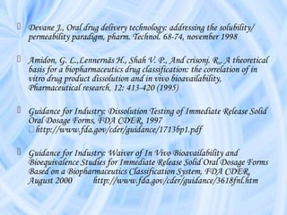  Devane J., Oral drug delivery technology: addressing the solubility/
permeability paradigm, pharm. Technol. 68-74, november 1998
 Amidon, G. L.,Lennernäs H., Shah V. P., And crisonj. R., A theoretical
basis for a biopharmaceutics drug classification: the correlation of in
vitro drug product dissolution and in vivo bioavailability,
Pharmaceutical research, 12: 413-420 (1995)
 Guidance for Industry: Dissolution Testing of Immediate Release Solid
Oral Dosage Forms, FDA CDER, 1997
􀀛http://www.fda.gov/cder/guidance/1713bp1.pdf
 Guidance for Industry: Waiver of In Vivo Bioavailability and
Bioequivalence Studies for Immediate Release Solid Oral Dosage Forms
Based on a Biopharmaceutics Classification System, FDA CDER,
August 2000 http://www.fda.gov/cder/guidance/3618fnl.htm
 