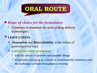 ♠ Route of choice for the formulators
 Continues to dominate the area of drug delivery
technologies.
 LIMITATIONS
 Absorption and Bioavailability in the milieu of
gastrointestinal tract.
 Limitations more prominent
 with the advent of protein and peptide drugs
 compounds emerging as a result of combinatorial chemistry and
the technique of high throughput screening
ORAL ROUTE
 