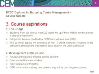 8


BCSC Diploma in Shopping Centre Management –
Course Update


3. Course aspirations
1. The Bridge
 Students from old course need 20 credit top up if they wish to continue onto
  a degree programme.
 Bridge has been accredited by BCSC and will run from 2013.
 The 20 credit top up will comprise of two 10 credit modules: Retailing in the
  January Semester and a reflective case study in the June Semester.


2. Development of the course
   Review and develop existing course content.
   Draw on real life case studies.
   Use ‘Captains of Industry’.
   CEM is currently seeking new powers to grant its own degree courses.
                                                                        23 July 2012
                                                                              © CEM
 