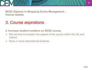 9


BCSC Diploma in Shopping Centre Management –
Course Update


3. Course aspirations
3. Increase student numbers on BCSC course
 We will look to broaden the appeal of the course within the UK and
    Ireland.
 Draw in more international students.




                                                                23 July 2012
                                                                      © CEM
 