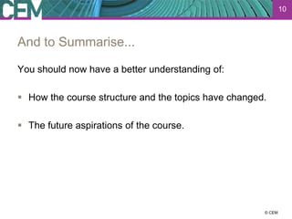10



And to Summarise...

You should now have a better understanding of:

 How the course structure and the topics have changed.

 The future aspirations of the course.




                                                    23 July 2012
                                                          © CEM
 