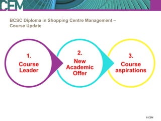 BCSC Diploma in Shopping Centre Management –
Course Update




                          2.
     1.                                         3.
                         New
   Course                                    Course
                       Academic
   Leader                                  aspirations
                         Offer




                                                   23 July 2012
                                                         © CEM
 