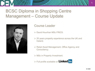 1


BCSC Diploma in Shopping Centre
Management – Course Update

             Course Leader
              David Hourihan MSc FRICS.

              20 years property experience across the UK and
               Ireland.

              Retail Asset Management, Office Agency and
               Consultancy.

              MSc in Property Investment.

              Full profile available on


                                                                23 July 2012
                                                                      © CEM
 