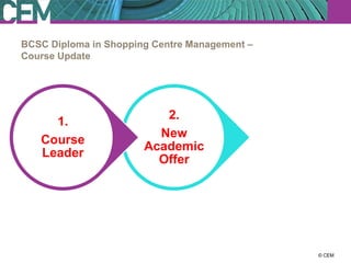 BCSC Diploma in Shopping Centre Management –
Course Update




                          2.
     1.                                         3.
                         New
   Course                                    Course
                       Academic
   Leader                                  aspirations
                         Offer




                                                   23 July 2012
                                                         © CEM
 