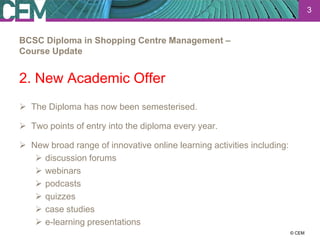 3


BCSC Diploma in Shopping Centre Management –
Course Update


2. New Academic Offer
 The Diploma has now been semesterised.

 Two points of entry into the diploma every year.

 New broad range of innovative online learning activities including:
    discussion forums
    webinars
    podcasts
    quizzes
    case studies
    e-learning presentations
                                                                  23 July 2012
                                                                        © CEM
 
