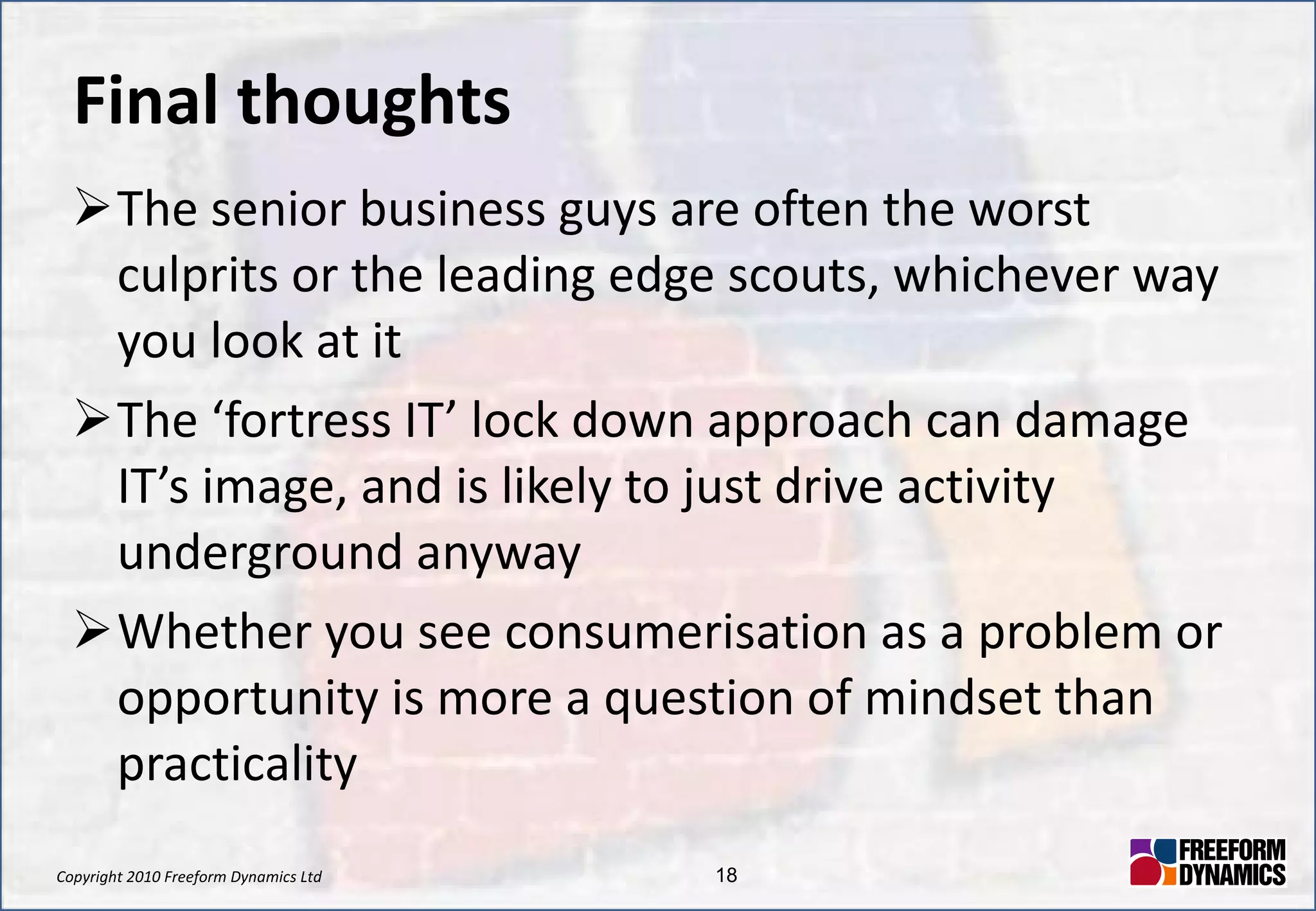 Final thoughts The senior business guys are often the worst culprits or the leading edge scouts, whichever way you look at it The ‘fortress IT’ lock down approach can damage IT’s image, and is likely to just drive activity underground anyway Whether you see consumerisation as a problem or opportunity is more a question of mindset than practicality 