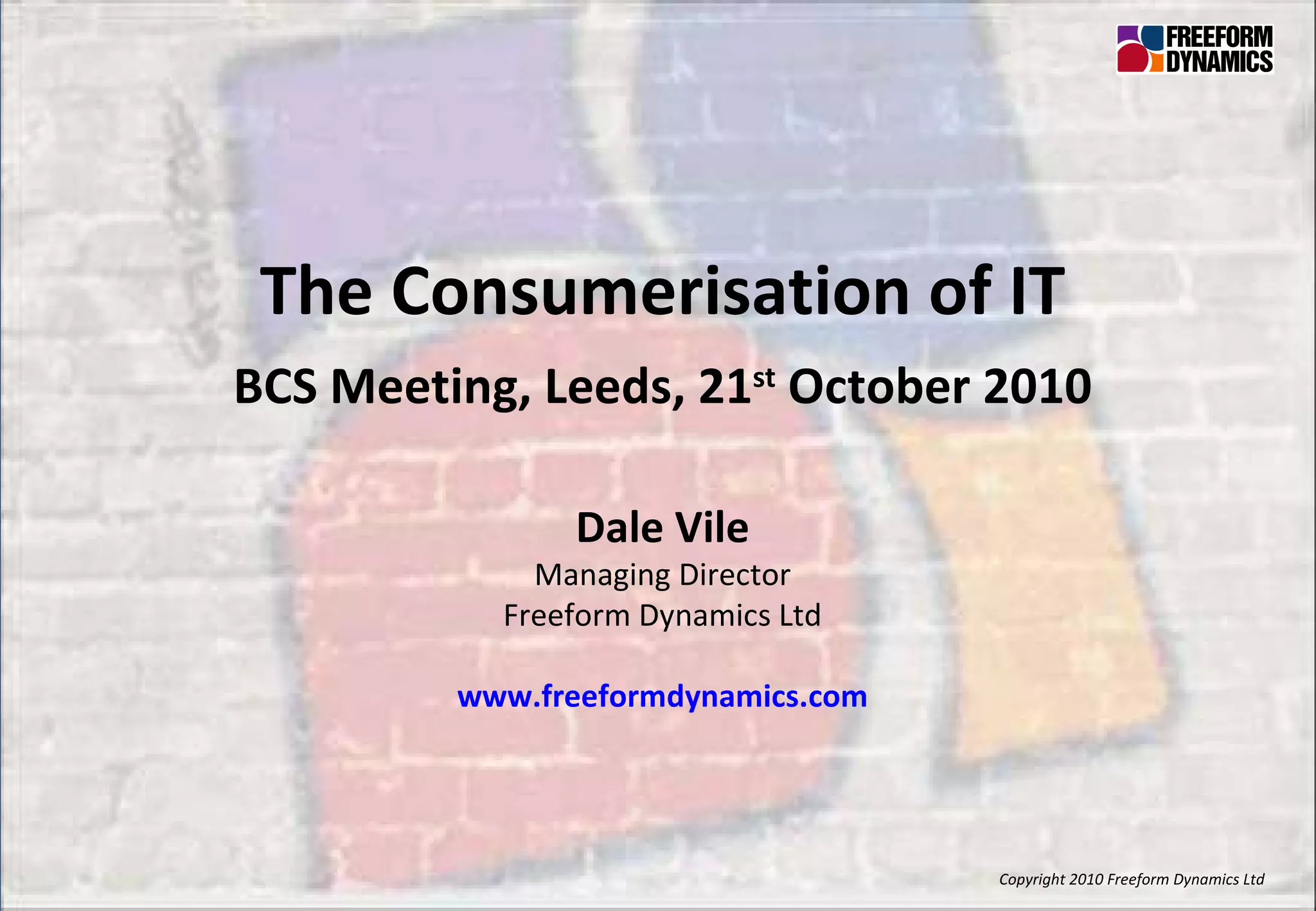 Copyright 2010 Freeform Dynamics Ltd The Consumerisation of IT BCS Meeting, Leeds, 21 st  October 2010 Dale Vile Managing Director Freeform Dynamics Ltd www.freeformdynamics.com 