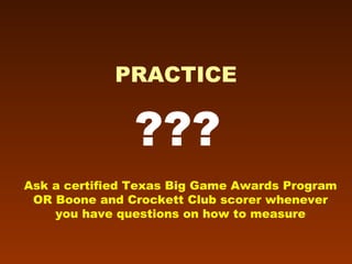 ??? PRACTICE Ask a certified Texas Big Game Awards Program OR Boone and Crockett Club scorer whenever you have questions on how to measure 