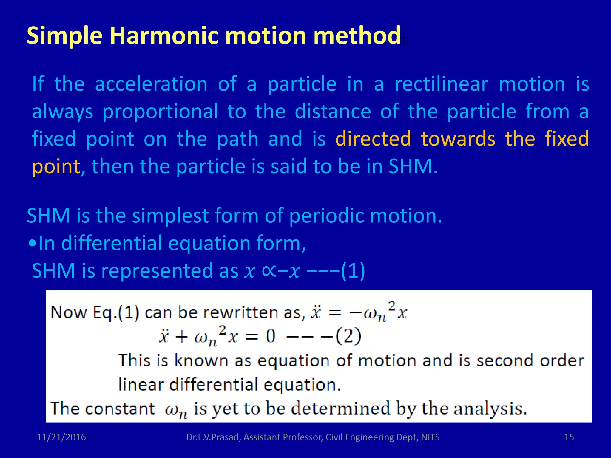 If the acceleration of a particle in a rectilinear motion is
always proportional to the distance of the particle from a
fixed point on the path and is directed towards the fixed
point, then the particle is said to be in SHM.
Simple Harmonic motion method:
SHM is the simplest form of periodic motion.
•In differential equation form,
SHM is represented as 𝑥 ∝−𝑥 −−−(1)
11/21/2016 15Dr.L.V.Prasad, Assistant Professor, Civil Engineering Dept, NITS
 