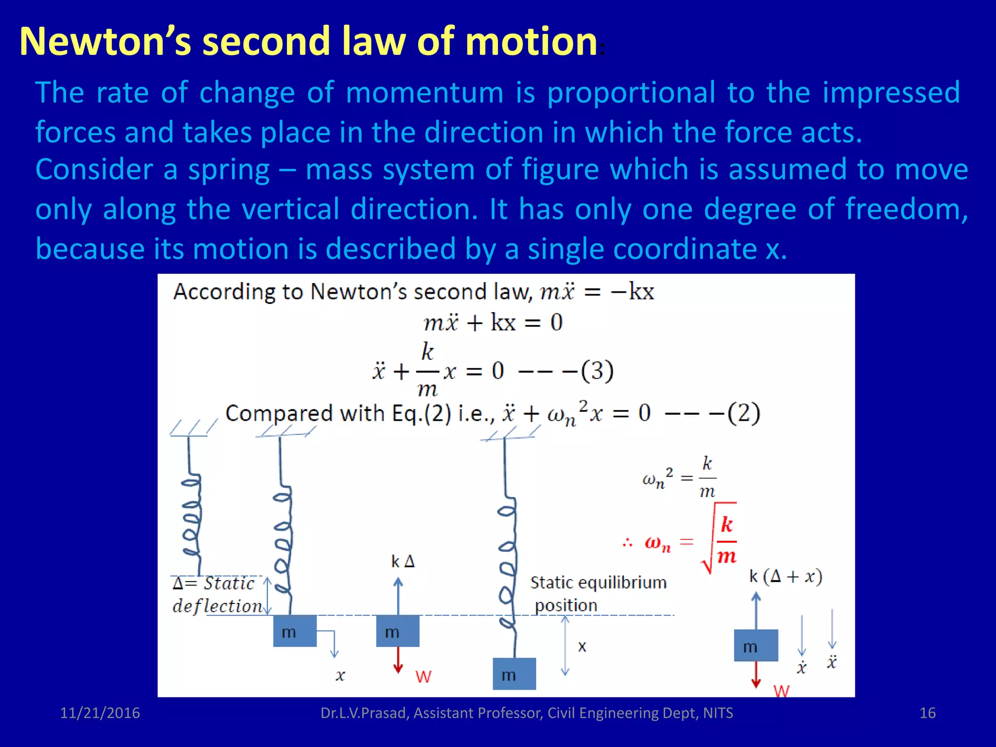 Newton’s second law of motion:
The rate of change of momentum is proportional to the impressed
forces and takes place in the direction in which the force acts.
Consider a spring – mass system of figure which is assumed to move
only along the vertical direction. It has only one degree of freedom,
because its motion is described by a single coordinate x.
11/21/2016 Dr.L.V.Prasad, Assistant Professor, Civil Engineering Dept, NITS 16
 