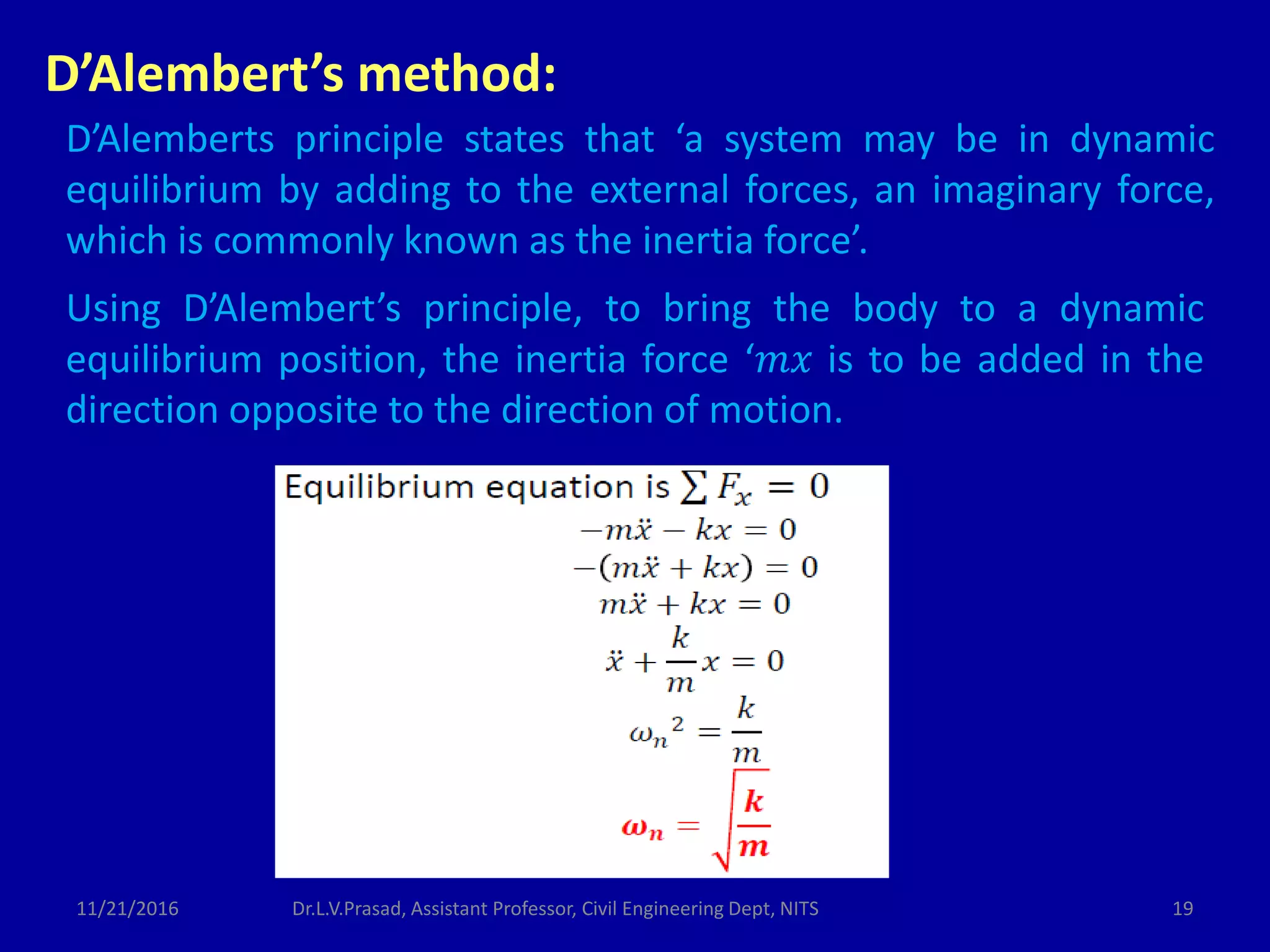 D’Alembert’s method:
D’Alemberts principle states that ‘a system may be in dynamic
equilibrium by adding to the external forces, an imaginary force,
which is commonly known as the inertia force’.
Using D’Alembert’s principle, to bring the body to a dynamic
equilibrium position, the inertia force ‘𝑚𝑥 is to be added in the
direction opposite to the direction of motion.
11/21/2016 19Dr.L.V.Prasad, Assistant Professor, Civil Engineering Dept, NITS
 
