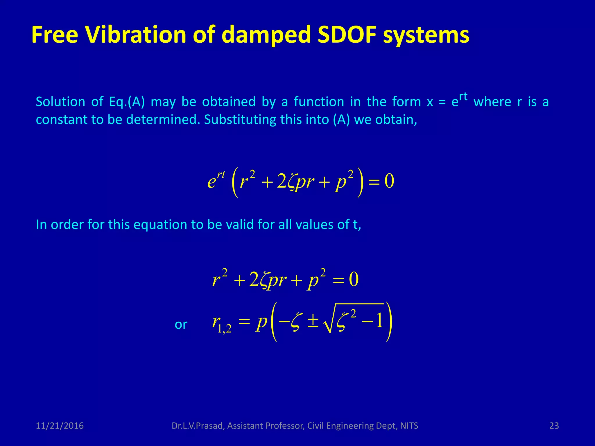 Solution of Eq.(A) may be obtained by a function in the form x = ert where r is a
constant to be determined. Substituting this into (A) we obtain,
 2 2
2 0rt
e r ζpr p  
In order for this equation to be valid for all values of t,
 
2 2
2
1,2
2 0
1
r ζpr p
r p  
  
   or
Free Vibration of damped SDOF systems
11/21/2016 23Dr.L.V.Prasad, Assistant Professor, Civil Engineering Dept, NITS
 