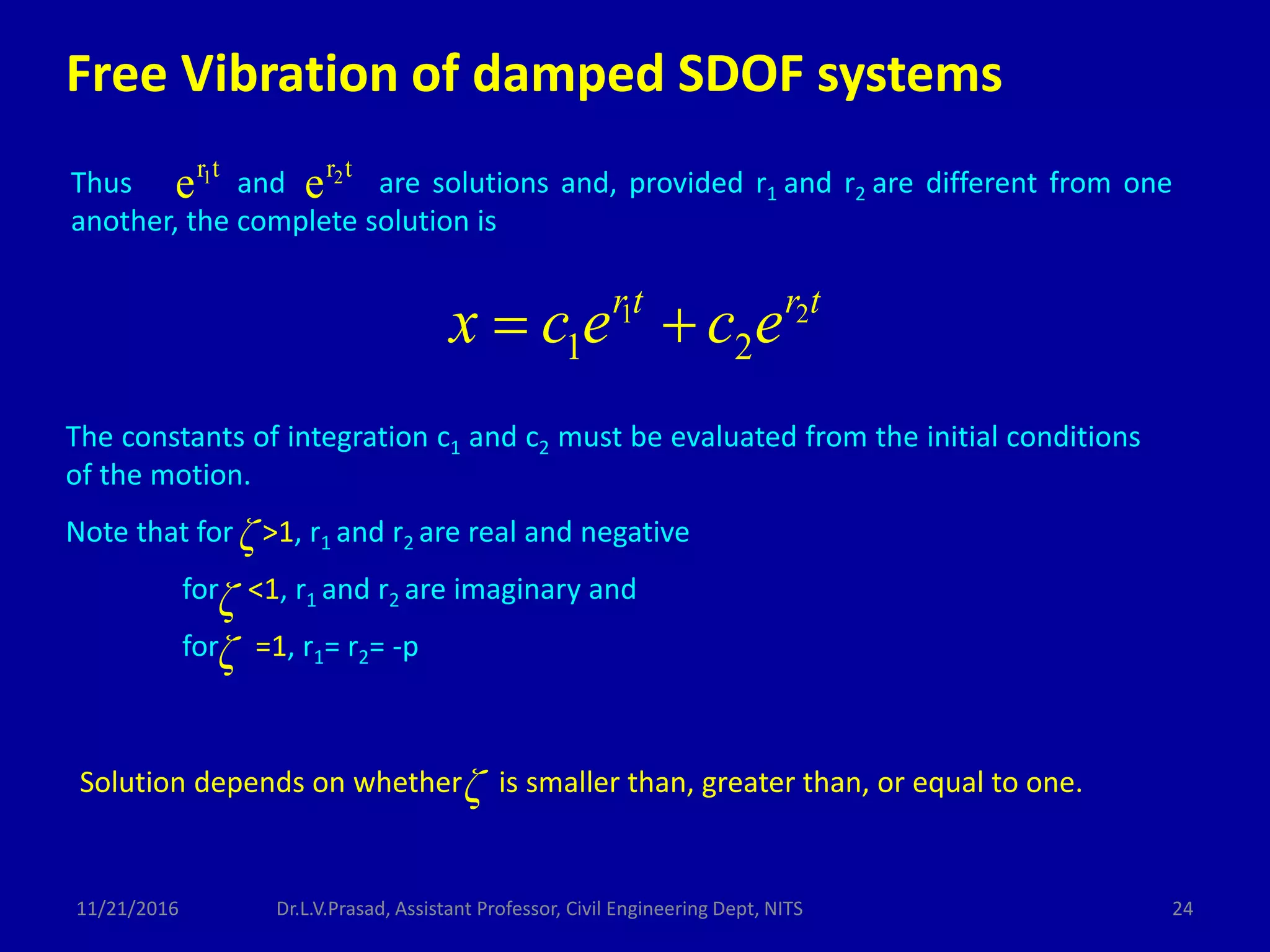 Thus and are solutions and, provided r1 and r2 are different from one
another, the complete solution is
trtr 21
ee
1 2
1 2
rt r t
x c e c e 
The constants of integration c1 and c2 must be evaluated from the initial conditions
of the motion.
Note that for >1, r1 and r2 are real and negative
for <1, r1 and r2 are imaginary and
for =1, r1= r2= -p
ζ
ζ
ζ
ζSolution depends on whether is smaller than, greater than, or equal to one.
Free Vibration of damped SDOF systems
11/21/2016 24Dr.L.V.Prasad, Assistant Professor, Civil Engineering Dept, NITS
 
