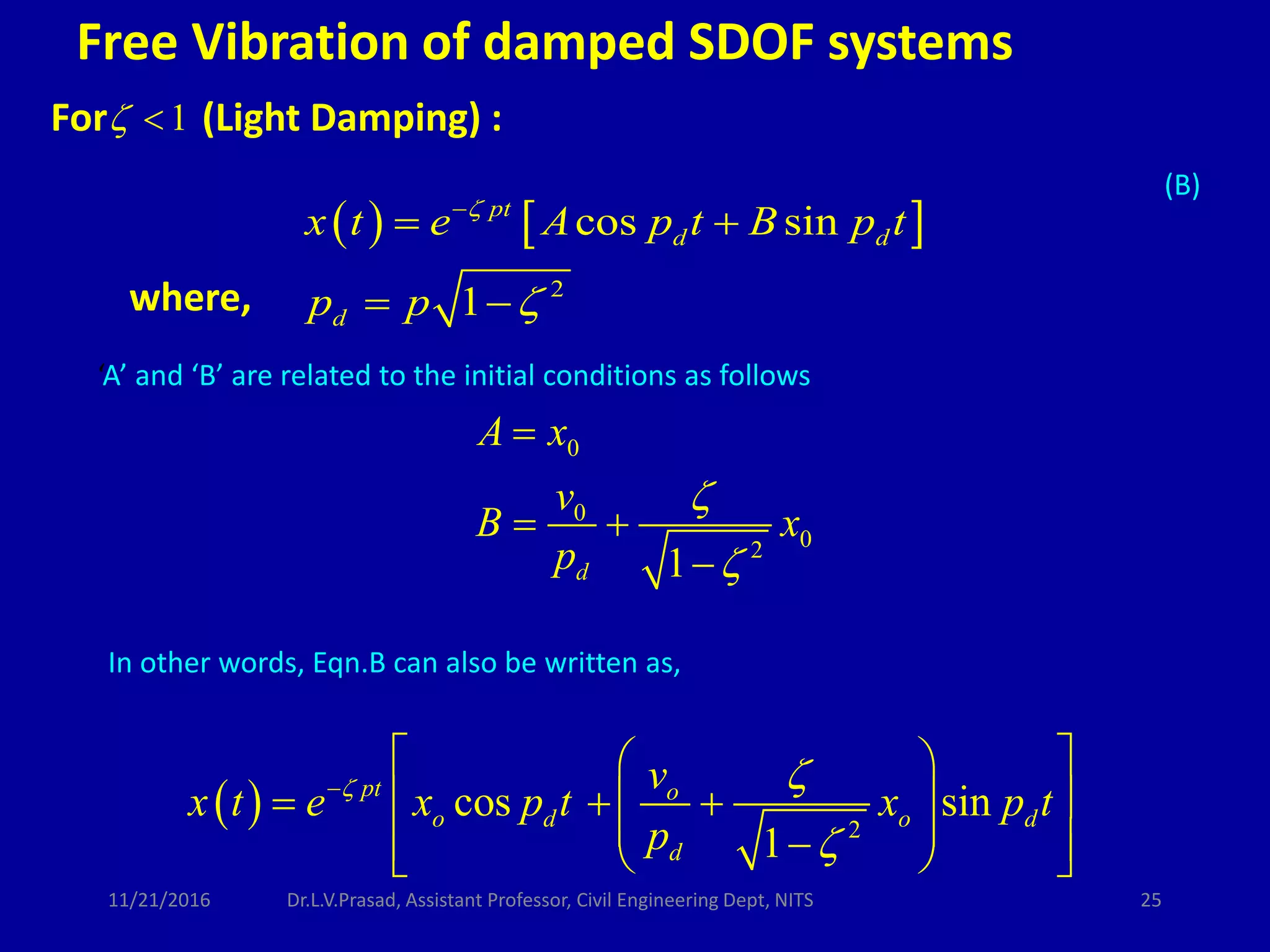 For (Light Damping) :1 
0
0
02
1d
A x
v
B x
p



 

   
2
cos sin
1
pt
d d
d
x t e A p t B p t
p p



 
 
‘A’ and ‘B’ are related to the initial conditions as follows
(B)
  2
cos sin
1
pt o
o d o d
d
v
x t e x p t x p t
p
 


  
    
     
In other words, Eqn.B can also be written as,
where,
Free Vibration of damped SDOF systems
11/21/2016 25Dr.L.V.Prasad, Assistant Professor, Civil Engineering Dept, NITS
 