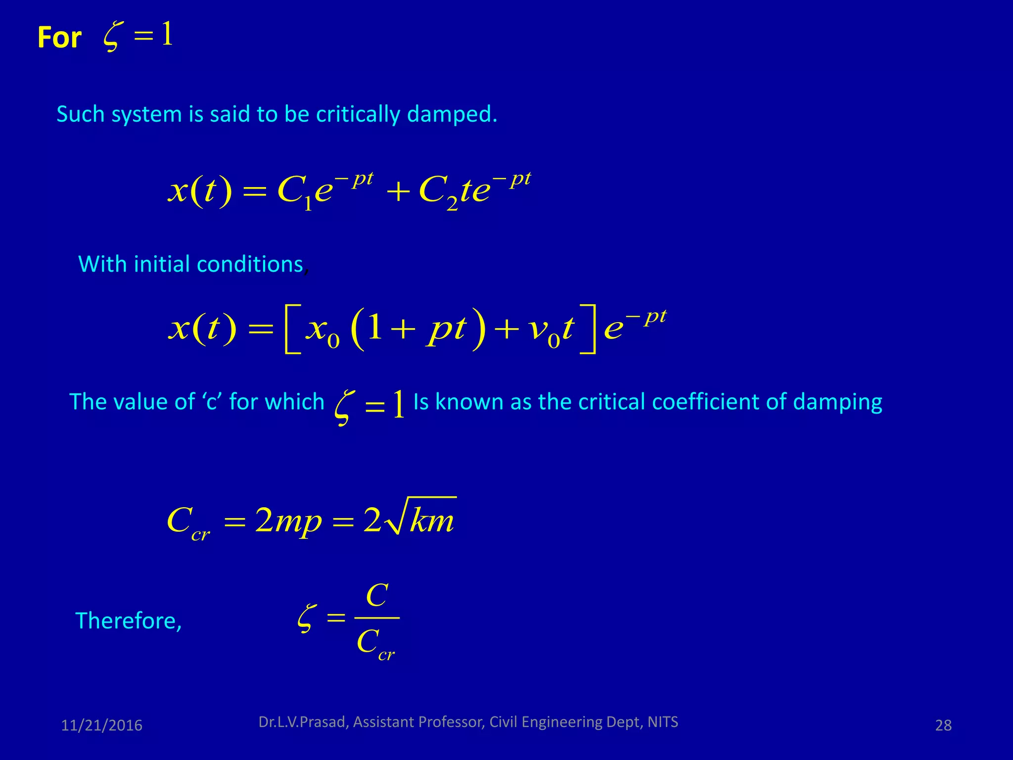 Such system is said to be critically damped.
1 2( ) pt pt
x t C e C te 
 
1 
The value of ‘c’ for which Is known as the critical coefficient of damping
With initial conditions,
 0 0( ) 1 pt
x t x pt v t e
    
1 
2 2crC mp km 
Therefore,
cr
C
C
 
For
11/21/2016 28Dr.L.V.Prasad, Assistant Professor, Civil Engineering Dept, NITS
 