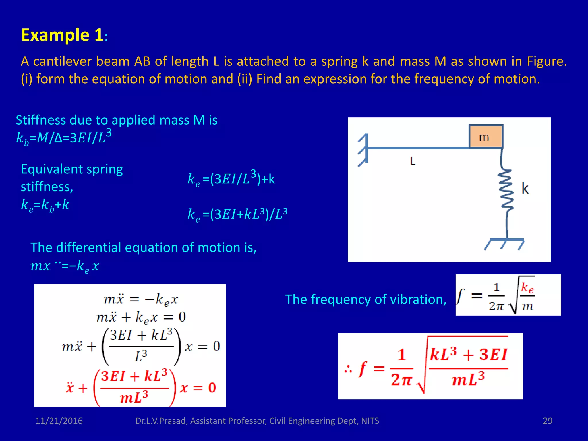 Example 1:
A cantilever beam AB of length L is attached to a spring k and mass M as shown in Figure.
(i) form the equation of motion and (ii) Find an expression for the frequency of motion.
Stiffness due to applied mass M is
𝑘 𝑏=𝑀/Δ=3𝐸𝐼/𝐿3
Equivalent spring
stiffness,
𝑘 𝑒=𝑘 𝑏+𝑘
𝑘 𝑒 =(3𝐸𝐼/𝐿3)+k
𝑘 𝑒 =(3𝐸𝐼+𝑘𝐿3)/𝐿3
The differential equation of motion is,
𝑚𝑥 ..=−𝑘 𝑒 𝑥
The frequency of vibration,
11/21/2016 29Dr.L.V.Prasad, Assistant Professor, Civil Engineering Dept, NITS
 