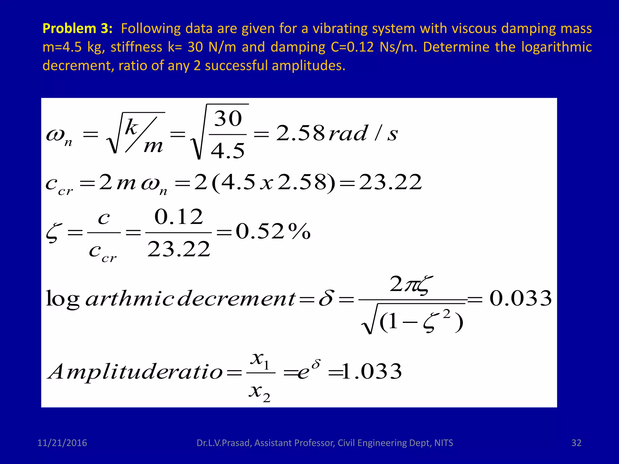 11/21/2016 Dr.L.V.Prasad, Assistant Professor, Civil Engineering Dept, NITS 32
Problem 3: Following data are given for a vibrating system with viscous damping mass
m=4.5 kg, stiffness k= 30 N/m and damping C=0.12 Ns/m. Determine the logarithmic
decrement, ratio of any 2 successful amplitudes.
033.1
033.0
)1(
2
log
%52.0
22.23
12.0
22.23)58.25.4(22
/58.2
5.4
30
2
1
2














e
x
x
ratioAmplitude
decrementarthmic
c
c
xmc
srad
m
k
cr
ncr
n
 
