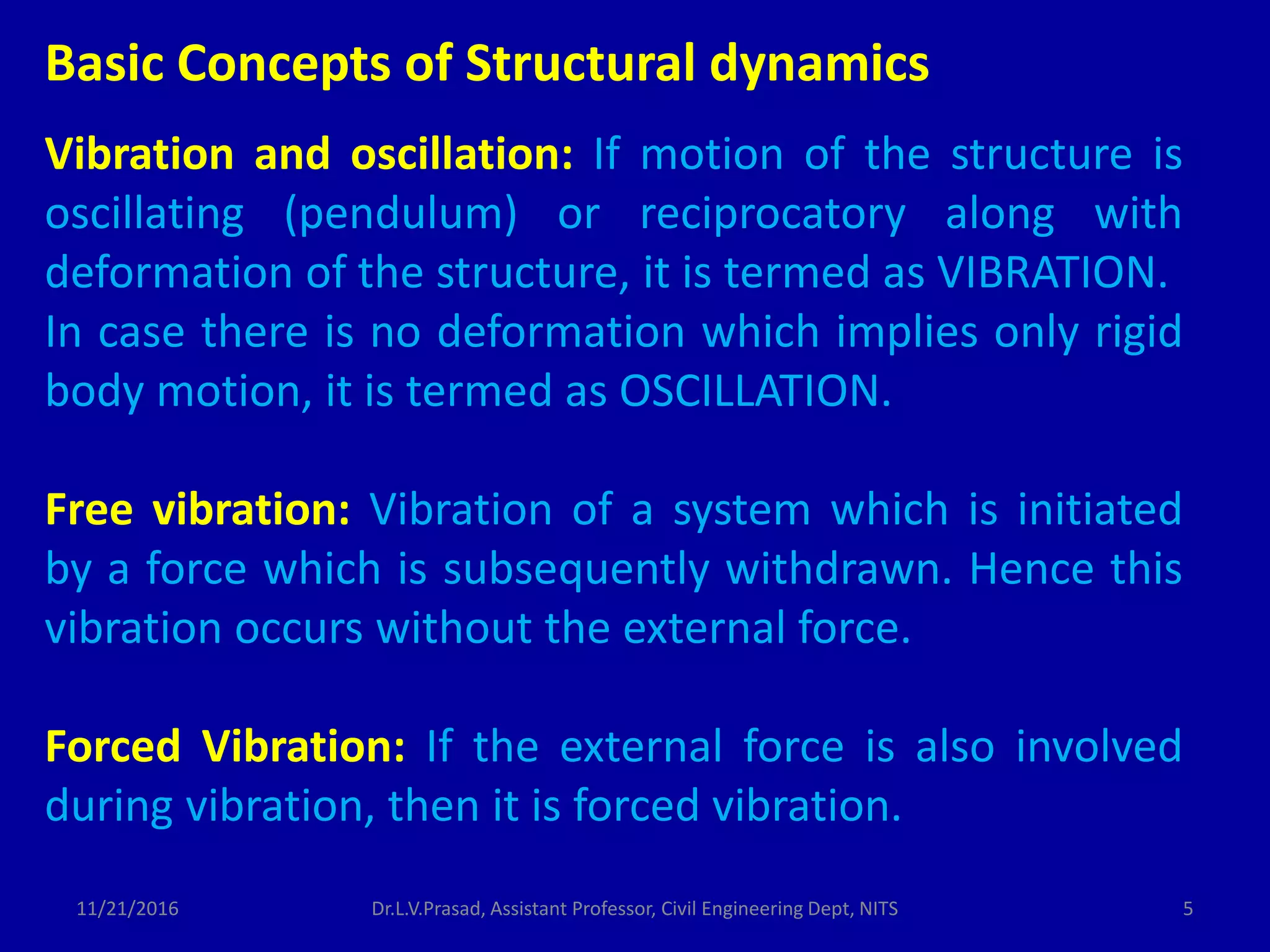 Vibration and oscillation: If motion of the structure is
oscillating (pendulum) or reciprocatory along with
deformation of the structure, it is termed as VIBRATION.
In case there is no deformation which implies only rigid
body motion, it is termed as OSCILLATION.
Free vibration: Vibration of a system which is initiated
by a force which is subsequently withdrawn. Hence this
vibration occurs without the external force.
Forced Vibration: If the external force is also involved
during vibration, then it is forced vibration.
Basic Concepts of Structural dynamics
11/21/2016 5Dr.L.V.Prasad, Assistant Professor, Civil Engineering Dept, NITS
 
