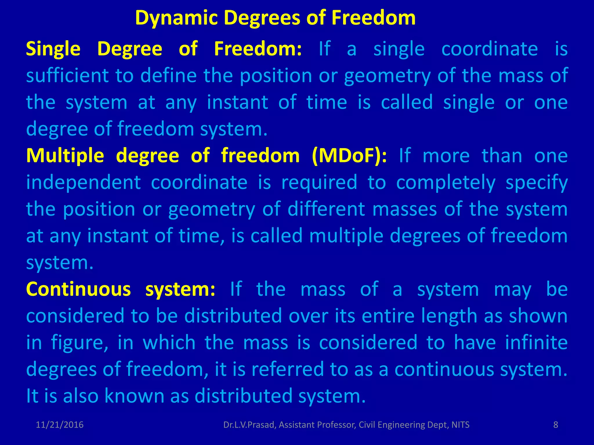 Single Degree of Freedom: If a single coordinate is
sufficient to define the position or geometry of the mass of
the system at any instant of time is called single or one
degree of freedom system.
Multiple degree of freedom (MDoF): If more than one
independent coordinate is required to completely specify
the position or geometry of different masses of the system
at any instant of time, is called multiple degrees of freedom
system.
Continuous system: If the mass of a system may be
considered to be distributed over its entire length as shown
in figure, in which the mass is considered to have infinite
degrees of freedom, it is referred to as a continuous system.
It is also known as distributed system.
Dynamic Degrees of Freedom
11/21/2016 8Dr.L.V.Prasad, Assistant Professor, Civil Engineering Dept, NITS
 