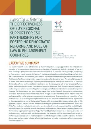 executive summary
THE EFFECTIVENESS
OF EU’S REGIONAL
SUPPORT FOR CSO
PARTNERSHIPS FOR
FOSTERING DEMOCRATIC
REFORMS AND RULE OF
LAW IN ENLARGEMENT
COUNTRIES
EXECUTIVE SUMMARY
The recent research on the effectiveness of the EU integration policy suggests that the EU strategies
intended to bring domestic improvements in the areas of democracy, judiciary and rule of law are
most successful if they ensure structural inclusion of CSOs. In practice, EU’s support for civil society
in Enlargement countries and civil society’s involvement in policy-making has visibly evolved since
2007 when there was an increased focus on civil society development through the newly established
Civil Society Facility, which provides support on national and regional level. The aim of this paper is
to assess how the EU support for regional partnerships of civil society has contributed to fostering
democratic reforms and more effective policies in the democracy and rule of law areas (incl. human
rights, social dialogue) in current Enlargement countries. The paper finds that EU’s regional support to
civil society was tailored to meet the policy challenges identified within the Commission’s Enlargement
Strategy. The Commission has been moving away from action-focused, shorter-term interventions
towards a more strategic development support, recognizing the need to support independent civil
society activities, rather than encourage donor-driven actions. Strengthening the capacities of the
participating CSOs, or strengthening the capacities of the networks and their members, is perceived
by the organizations as one of their projects’ biggest achievements and the biggest added-value of this
type of EU support, despite this not being the primary goal of the assistance in some cases. More than
25% of the projects resulted with a creation of a formalized network, suggesting a high probability for
sustainability of the projects. Despite the tangible outcomes and the increased cooperation with the
Commission, organizations point to the further need by the Commission to go beyond financial and
project support, and to provide political support for the networks and the outcomes of their projects.
In this way, civil society will be made an effective and de-facto partner EU needs for enforcing domestic
democratic and accession related reforms, by creating a so-called triangular reform relationship:
Government-CSO-EU.
supporting vs. fostering:
Author:
Biljana Spasovska,
Policy and Advocacy Officer at Balkan Civil
Society Development Network (BCSDN).
 