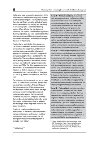 Monitoring Matrix on Enabling Environment for Civil Society Development8
challenging area, because the application of the
principles and standards varies greatly between
countries depending on a variety of challenges,
the most significant being the attitude of public
authorities towards civil society and the ability
of civil society to be a credible and strong
partner. When defining the standards and
indicators, the experts considered the significant
diversity in practice, but were also mindful of the
minimum which would be necessary to ensure
that there is meaningful relationship building for
the good of the citizens.
This third area is divided in three sub areas.
The first sub-area deals with the framework
and practices for cooperation, and the main
principle requires an established strategic
approach to furthering state-CSO cooperation
and CSO development as a foundation for the
relationship. The second sub-area addresses
the increasing demand to ensure that policies
and laws are made with high participation by
citizens and CSOs. The third area incorporates
the new area of increased collaboration and
inclusion of CSOs in provision of various
services which are contracted out or delegated
to CSOs (e.g., health, social services, research,
etc).
The indicators of the matrix do not aim to create
points or ranks among countries. Rather, they
are descriptive indicators. They aim to guide
the interested parties (CSOs, governments
and donors) in understanding better the legal
and policy environments and its practical
implementation against the international
standards and practices. The goals is to help
them to draw lessons as to what are the areas
that require further reform, how to address
the challenges and to help them prioritize the
issues for reform.
Finally, as a background approach to
development of the Matrix is based on ECNL’s
framework to assess and measure enabling
environment in various countries; the full
description of each level and component is
available from ECNL.1
1	 www.ecnl.org
Level 1 – Minimum standards. In countries
with repressive regimes or conflict/post-conflict
situations the aim should be to establish the
minimum standards in law and in practice that
are required by international law (most often
conventions that the partner governments
have signed, such as the ICCPR, ECHR). The
Defending Civil Society Report spells out those
minimum standards clearly, including (i) freedom
of association; (ii) freedom of expression; (iii)
right to operate free of unwarranted state
interference; (iv) right to access resources; (v)
right to communication and cooperation, including
internationally; (vi) state’s duty to protect.
Level 2 – CSO sector development. In countries
where minimum standards are guaranteed but the
CSO sector is still evolving and needs support for
its development, it is important to recognize that
it is also the responsibility of the government to
invest in this process. Usually in such countries
CSO sector development (e.g., capacity building
so they can run more effective organizations and
projects) is financed by international donors which
leads to a general dependence on foreign funding.
If the aim is that there be meaningful partnership
between government and civil society, this
trend has to be countered by strategic enabling
environment investments and interventions at this
stage by the governments as well as donors.
Level 3 – Partnership. In countries where there
is a broad based CSO sector that has a certain
level of its own resources, and where there has
been sufficient diversification (i.e. emergence of
segments of CSOs, such as advocacy and service
oriented, community organizations, foundations,
think tanks etc.), the focus can be on making the
public-private partnership more effective so that
the citizens can be the ultimate, true beneficiaries
in this relationship. It is at this stage where it
makes most sense to propose such things as
institutionalized mechanisms for cooperation, or
contracting CSOs for social service delivery.2
2	 This is an excerpt from ECNL submission to the
EC “Consultation Paper Preparing the European
Commission Communication on Civil Society
Organisations in Development”, 2012. For more
information, contact ECNL.
1	
 