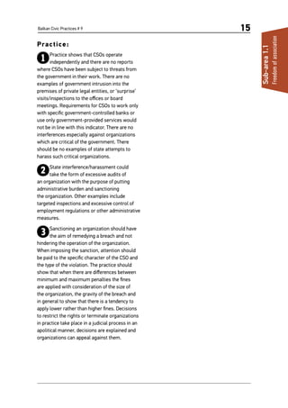 Balkan Civic Practices # 9 15
Practice:
1Practice shows that CSOs operate
independently and there are no reports
where CSOs have been subject to threats from
the government in their work. There are no
examples of government intrusion into the
premises of private legal entities, or ‘surprise’
visits/inspections to the offices or board
meetings. Requirements for CSOs to work only
with specific government-controlled banks or
use only government-provided services would
not be in line with this indicator. There are no
interferences especially against organizations
which are critical of the government. There
should be no examples of state attempts to
harass such critical organizations.
2State interference/harassment could
take the form of excessive audits of
an organization with the purpose of putting
administrative burden and sanctioning
the organization. Other examples include
targeted inspections and excessive control of
employment regulations or other administrative
measures.
3Sanctioning an organization should have
the aim of remedying a breach and not
hindering the operation of the organization.
When imposing the sanction, attention should
be paid to the specific character of the CSO and
the type of the violation. The practice should
show that when there are differences between
minimum and maximum penalties the fines
are applied with consideration of the size of
the organization, the gravity of the breach and
in general to show that there is a tendency to
apply lower rather than higher fines. Decisions
to restrict the rights or terminate organizations
in practice take place in a judicial process in an
apolitical manner, decisions are explained and
organizations can appeal against them.
Sub-area1.1
Freedomofassociation
 