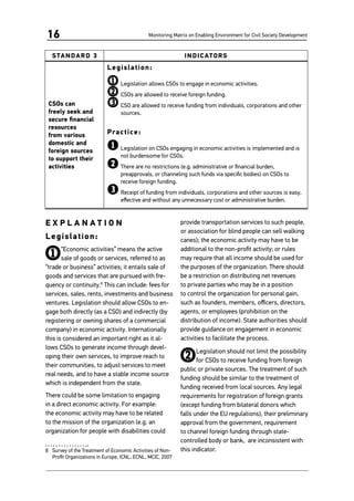 Monitoring Matrix on Enabling Environment for Civil Society Development16
STANDARD 3 INDICATORS
CSOs can
freely seek and
secure financial
resources
from various
domestic and
foreign sources
to support their
activities
Legislation:
1	Legislation allows CSOs to engage in economic activities.
2	CSOs are allowed to receive foreign funding.
3	CSO are allowed to receive funding from individuals, corporations and other
sources.
Practice:
1	Legislation on CSOs engaging in economic activities is implemented and is
not burdensome for CSOs.
2	There are no restrictions (e.g. administrative or financial burden,
preapprovals, or channeling such funds via specific bodies) on CSOs to
receive foreign funding.
3	Receipt of funding from individuals, corporations and other sources is easy,
effective and without any unnecessary cost or administrative burden.
E X P L A N A T I O N
Legislation:
1“Economic activities” means the active
sale of goods or services, referred to as
“trade or business” activities; it entails sale of
goods and services that are pursued with fre-
quency or continuity.8
This can include: fees for
services, sales, rents, investments and business
ventures. Legislation should allow CSOs to en-
gage both directly (as a CSO) and indirectly (by
registering or owning shares of a commercial
company) in economic activity. Internationally
this is considered an important right as it al-
lows CSOs to generate income through devel-
oping their own services, to improve reach to
their communities, to adjust services to meet
real needs, and to have a stable income source
which is independent from the state.
There could be some limitation to engaging
in a direct economic activity. For example:
the economic activity may have to be related
to the mission of the organization (e.g. an
organization for people with disabilities could
8	 Survey of the Treatment of Economic Activities of Non-
Profit Organizations in Europe, ICNL, ECNL, MCIC, 2007
provide transportation services to such people,
or association for blind people can sell walking
canes); the economic activity may have to be
additional to the non-profit activity; or rules
may require that all income should be used for
the purposes of the organization. There should
be a restriction on distributing net revenues
to private parties who may be in a position
to control the organization for personal gain,
such as founders, members, officers, directors,
agents, or employees (prohibition on the
distribution of income). State authorities should
provide guidance on engagement in economic
activities to facilitate the process.
2Legislation should not limit the possibility
for CSOs to receive funding from foreign
public or private sources. The treatment of such
funding should be similar to the treatment of
funding received from local sources. Any legal
requirements for registration of foreign grants
(except funding from bilateral donors which
falls under the EU regulations), their preliminary
approval from the government, requirement
to channel foreign funding through state-
controlled body or bank, are inconsistent with
this indicator.
 