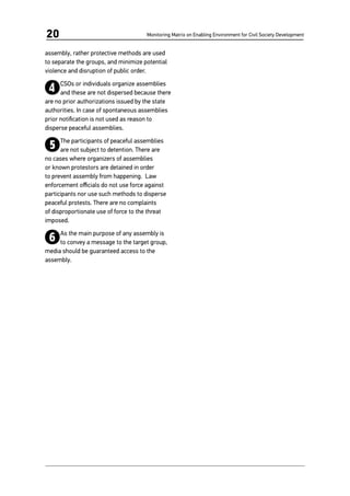 Monitoring Matrix on Enabling Environment for Civil Society Development20
assembly, rather protective methods are used
to separate the groups, and minimize potential
violence and disruption of public order.
4CSOs or individuals organize assemblies
and these are not dispersed because there
are no prior authorizations issued by the state
authorities. In case of spontaneous assemblies
prior notification is not used as reason to
disperse peaceful assemblies.
5The participants of peaceful assemblies
are not subject to detention. There are
no cases where organizers of assemblies
or known protestors are detained in order
to prevent assembly from happening. Law
enforcement officials do not use force against
participants nor use such methods to disperse
peaceful protests. There are no complaints
of disproportionate use of force to the threat
imposed.
6As the main purpose of any assembly is
to convey a message to the target group,
media should be guaranteed access to the
assembly.
 