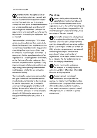 Balkan Civic Practices # 9 27
Sub-area2.1
Tax/fiscaltreatment
forCSOsandtheirdonors
4An endowment is the capital/assets of
an organization which are invested, with
only the income from the investment used for
running the organization and its programs.
Some of the main issues related to endowments
are: who can establish such an endowment?;
who manages the endowment?; what are the
requirements for investing it?; and what are the
requirements for spending the endowment and
its income?
There should be a possibility for CSOs, under
certain conditions, to invest their assets. In the
classical endowment, there may be restrictions
where the assets can be invested (to guarantee
the stability of the organization). There may
be limitations on spending the endowment – a
requirement that the annual expenditure of an
organization is a percentage of the endowment,
or that the income from the endowment does
not cover only administrative expenses. A very
important issue is whether and what limits are
legislatively put on spending the endowment
itself to assess whether the law stimulates
endowment building.
The incentives for endowments are most often
two types – incentives for the revenue of the
invested endowment (similar to the incentives
for passive investments) and incentives for
donors providing large gifts for endowment
building. An example of a benefit for a donor of
an endowment is the case of where donations
above 1 mil. EUR could be accounted and
deducted from the income for a period of 10
years.
Practice:
1Indirect tax on grants may include any
type of a hidden fee that has to be paid
e.g. to the authorities where the seat of the
organization is, or to the bank for operating with
the grant. A normal bank charge would not fall
under this category unless, for example, it is a
percentage of the grant received.
2Tax benefits for economic activity should
be simple and straightforward. If there are
too many conditions to be fulfilled in order to
use them, this would create a practical problem
for the CSO. Using tax benefits can be hard for
CSOs when too many documents are required,
considering the complex administrative
procedures. If only a small number of
organizations utilize the tax benefits, this may
be an indicator that the tax benefits may be
more discouraging than enabling.
3Passive investment is understood
and accepted as a concept by the tax
authorities, and they differentiate it from CSO
economic activity in practice.
4There are already examples of
endowments which operate in the
country. The income from the endowments is
sufficient to cover a large part of the operation
of the endowed organizations. In addition,
there are no complaints or reported cases of
difficult procedures to establish or operate
endowments.
 