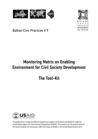 Balkan Civic Practices # 9 1
Monitoring Matrix on Enabling
Environment for Civil Society Development
The Tool-Kit
This publication is made possible by the generous support of the American people through the
United States Agency for International Development (USAID). The contents are the responsibility of
the authors and do not necessarily reflect the views of USAID or the United States Government.
Balkan Civic Practices # 9
B A L K A N
C I V I L
S O C I E T Y
DEVELOPMENT
N E T W O R K
 