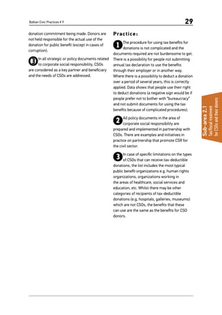 Balkan Civic Practices # 9 29
donation commitment being made. Donors are
not held responsible for the actual use of the
donation for public benefit (except in cases of
corruption).
3In all strategic or policy documents related
to corporate social responsibility, CSOs
are considered as a key partner and beneficiary
and the needs of CSOs are addressed.
Practice:
1The procedure for using tax benefits for
donations is not complicated and the
documents required are not burdensome to get.
There is a possibility for people not submitting
annual tax declaration to use the benefits
through their employer or in another way.
Where there is a possibility to deduct a donation
over a period of several years, this is correctly
applied. Data shows that people use their right
to deduct donations (a negative sign would be if
people prefer not to bother with “bureaucracy”
and not submit documents for using the tax
benefits because of complicated procedures).
2All policy documents in the area of
corporate social responsibility are
prepared and implemented in partnership with
CSOs. There are examples and initiatives in
practice on partnership that promote CSR for
the civil sector.
3In case of specific limitations on the types
of CSOs that can receive tax-deductible
donations, the list includes the most typical
public benefit organizations e.g. human rights
organizations, organizations working in
the areas of healthcare, social services and
education, etc. Whilst there may be other
categories of recipients of tax-deductible
donations (e.g. hospitals, galleries, museums)
which are not CSOs, the benefits that these
can use are the same as the benefits for CSO
donors.
Sub-area2.1
Tax/fiscaltreatment
forCSOsandtheirdonors
 