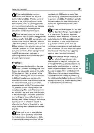 Balkan Civic Practices # 9 31
Sub-area2.2
Statesupport
3The annual state budget contains
an allocation of funds that would be
distributed only to CSOs. When the source of
income for the funding mechanism comes
from a specific source (e.g. lottery proceeds,
environment licensing fees), the law precisely
defines the amount or percentage to be
allocated to CSO development/projects.
4There is a requirement that government
consults with CSOs over funding priorities
and programs for CSOs. CSO representatives are
required to participate in the project selection
under clear conflict of interest rules. To secure
CSO participation in the selection process there
could be a quota set for CSOs in the project
evaluation committee. There is a requirement
that CSO representatives participate in
monitoring and evaluation phases of project/
program implementation.
Practice:
1The amount distributed from the state
to the CSO sector is not negligible. State
funding is a recognizable source of income for
CSOs and various CSOs can utilize it. While
the amount of money that should be allocated
to CSOs will vary between countries, it is
important to consider several factors to decide
if it meets their needs, such as: are other
sources available to CSOs? To what extent do
CSOs depend on state funding? What is the
overall capacity of the sector? Which activities
are unfunded? And what is the total allocation
in the overall budget? The sector is consulted
over funding priorities, and funding priorities
include CSDev. There is funding for institutional
support, as well as for specific projects in
different areas. Public funding could be used
for co-financing of EU- or other donor-funded
projects.
2There could be one or several bodies
which can be specifically established
for the distribution of state funding to CSOs,
or there may be existing institutions that are
mandated with CSO funding as part of their
obligations (e.g., Government liaison offices for
cooperation with CSOs). The bodies responsible
for grant-making also have the obligation to
monitor the implementation of the funded
projects.
3It is clear that state support of CSOs does
not depend on changes in political power
or of government. The amount is constant
and without drastic decreases. In addition, the
budget allocation for CSOs should be separate
from allocations to other non-profit entities
(e.g., in many countries sports clubs are
registered as associations, or state bodies can
form foundations. The state may claim support
for civil society when it is in fact supporting
sports or state-controlled institutions).
4The mechanism through which CSOs
are selected for participation in the
different cycles of the public funding process
is transparent. When CSO representatives are
appointed for certain positions or in certain
bodies, the announcement for that is public and
the process is open. When joint bodies (with
CSO and non-CSO members) are established,
CSO representatives have equal powers (e.g.
the right to vote) and a balance between the two
quotas could exist (e.g. allowing equal numbers
of CSO and other representatives).
 